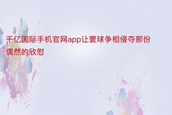 千亿国际手机官网app让寰球争相侵夺那份偶然的欣慰