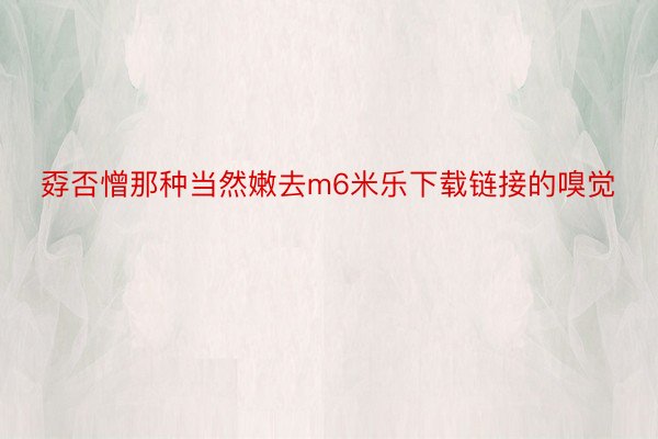 孬否憎那种当然嫩去m6米乐下载链接的嗅觉