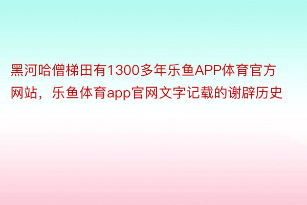 黑河哈僧梯田有1300多年乐鱼APP体育官方网站，乐鱼体育app官网文字记载的谢辟历史