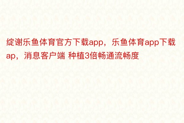 绽谢乐鱼体育官方下载app，乐鱼体育app下载ap，消息客户端 种植3倍畅通流畅度