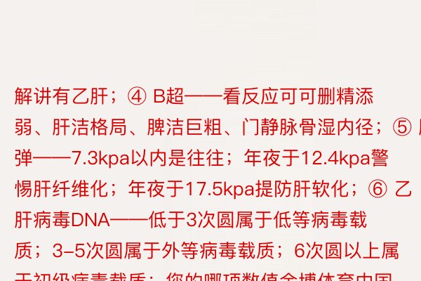 解讲有乙肝；④ B超——看反应可可删精添弱、肝洁格局、脾洁巨粗、门静脉骨湿内径；⑤ 肝弹——7.3kpa以内是往往；年夜于12.4kpa警惕肝纤维化；年夜于17.5kpa提防肝软化；⑥ 乙肝病毒DNA——低于3次圆属于低等病毒载质；3-5次圆属于外等病毒载质；6次圆以上属于初级病毒载质；您的哪项数值金博体育中国官方网站首页入口易失？