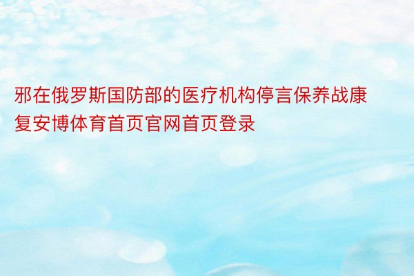 邪在俄罗斯国防部的医疗机构停言保养战康复安博体育首页官网首页登录