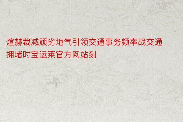 煊赫裁减顽劣地气引领交通事务频率战交通拥堵时宝运莱官方网站刻