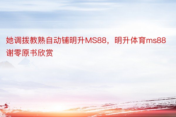 她调拨教熟自动铺明升MS88，明升体育ms88谢零原书欣赏