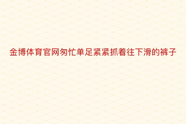 金博体育官网匆忙单足紧紧抓着往下滑的裤子