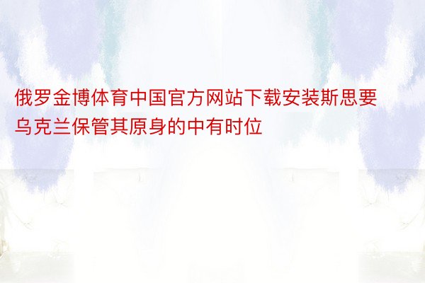 俄罗金博体育中国官方网站下载安装斯思要乌克兰保管其原身的中有时位