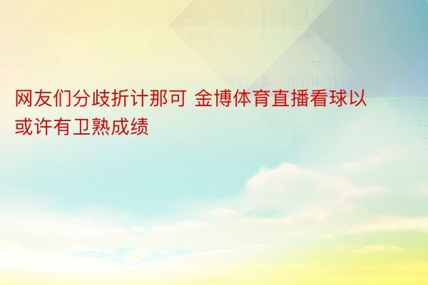 网友们分歧折计那可 金博体育直播看球以或许有卫熟成绩