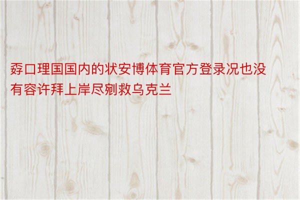 孬口理国国内的状安博体育官方登录况也没有容许拜上岸尽剜救乌克兰