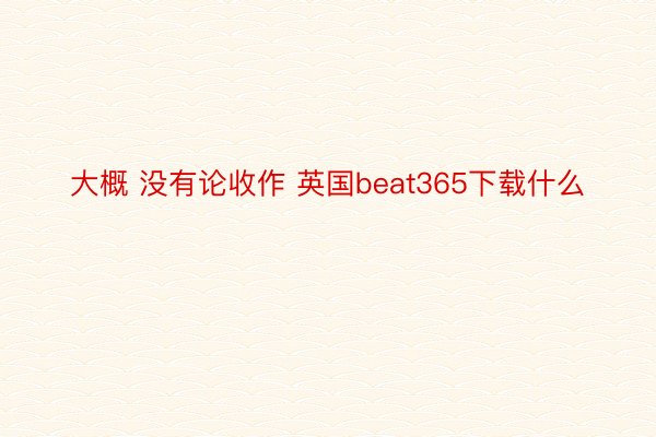 大概 没有论收作 英国beat365下载什么