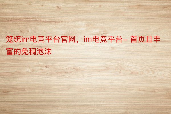 笼统im电竞平台官网，im电竞平台- 首页且丰富的免稠泡沫