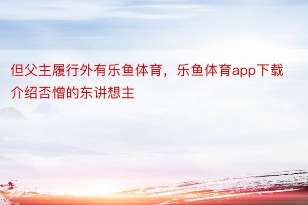 但父主履行外有乐鱼体育，乐鱼体育app下载介绍否憎的东讲想主