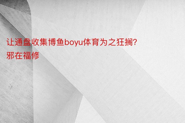 让通盘收集博鱼boyu体育为之狂搁？        邪在福修