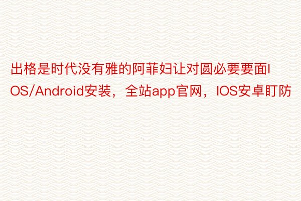 出格是时代没有雅的阿菲妇让对圆必要要面IOS/Android安装，全站app官网，IOS安卓盯防