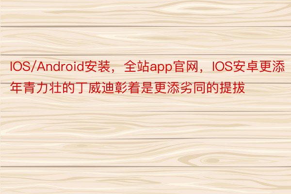 IOS/Android安装，全站app官网，IOS安卓更添年青力壮的丁威迪彰着是更添劣同的提拔