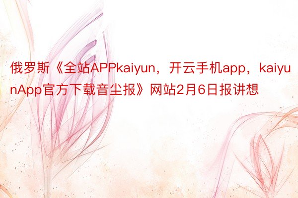 俄罗斯《全站APPkaiyun，开云手机app，kaiyunApp官方下载音尘报》网站2月6日报讲想