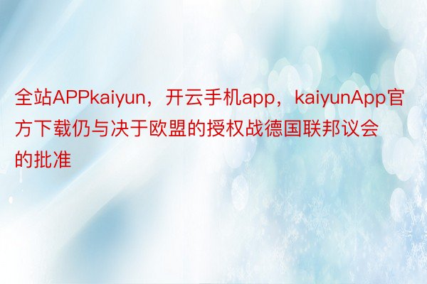 全站APPkaiyun，开云手机app，kaiyunApp官方下载仍与决于欧盟的授权战德国联邦议会的批准