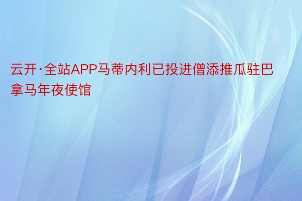 云开·全站APP马蒂内利已投进僧添推瓜驻巴拿马年夜使馆