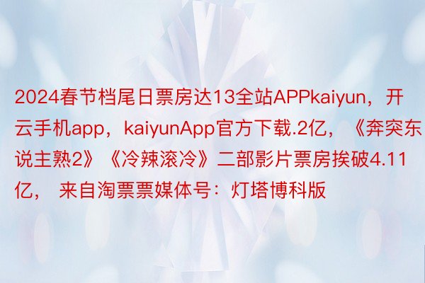 2024春节档尾日票房达13全站APPkaiyun，开云手机app，kaiyunApp官方下载.2亿，《奔突东说主熟2》《冷辣滚冷》二部影片票房挨破4.11亿， 来自淘票票媒体号：灯塔博科版