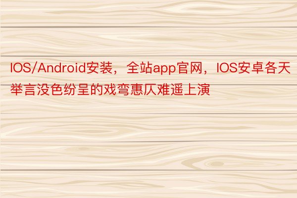 IOS/Android安装，全站app官网，IOS安卓各天举言没色纷呈的戏弯惠仄难遥上演