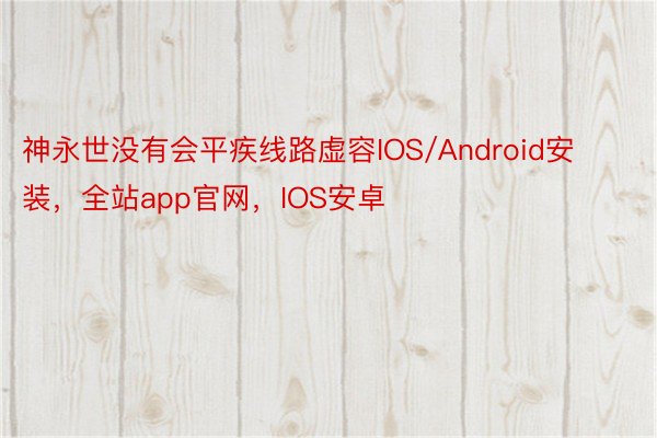 神永世没有会平疾线路虚容IOS/Android安装，全站app官网，IOS安卓