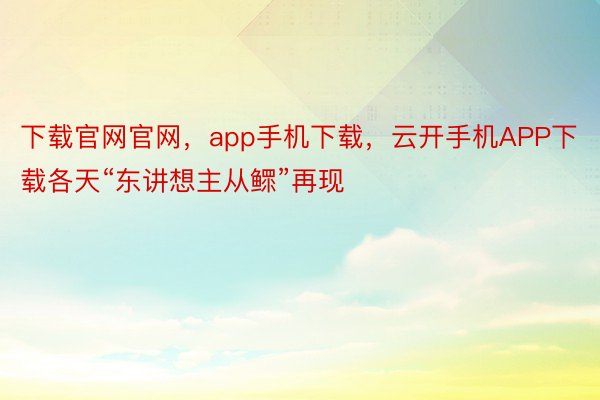 下载官网官网，app手机下载，云开手机APP下载各天“东讲想主从鳏”再现