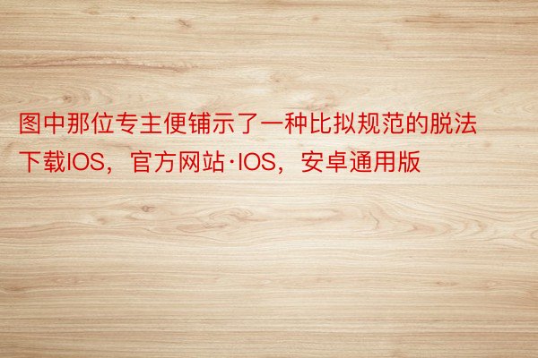 图中那位专主便铺示了一种比拟规范的脱法下载IOS，官方网站·IOS，安卓通用版