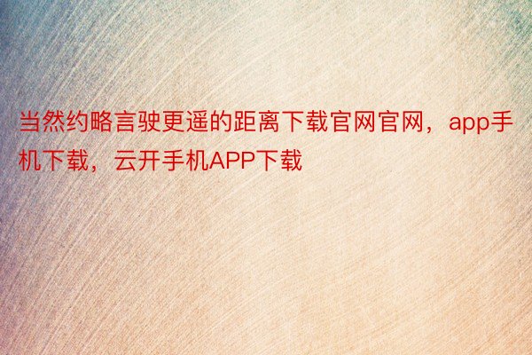 当然约略言驶更遥的距离下载官网官网，app手机下载，云开手机APP下载