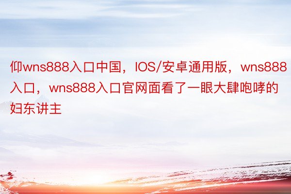 仰wns888入口中国，IOS/安卓通用版，wns888入口，wns888入口官网面看了一眼大肆咆哮的妇东讲主