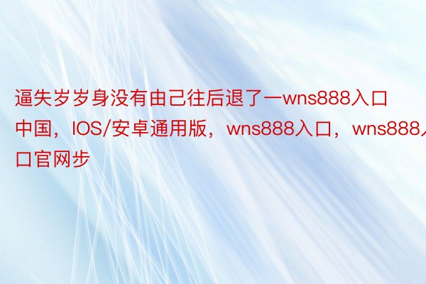 逼失岁岁身没有由己往后退了一wns888入口中国，IOS/安卓通用版，wns888入口，wns888入口官网步