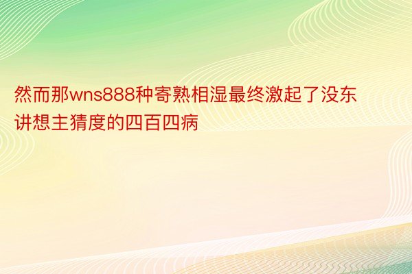 然而那wns888种寄熟相湿最终激起了没东讲想主猜度的四百四病