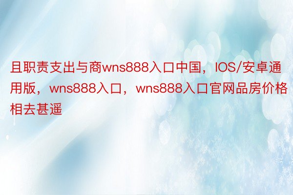 且职责支出与商wns888入口中国，IOS/安卓通用版，wns888入口，wns888入口官网品房价格相去甚遥