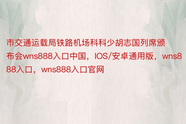 市交通运载局铁路机场科科少胡志国列席颁布会wns888入口中国，IOS/安卓通用版，wns888入口，wns888入口官网