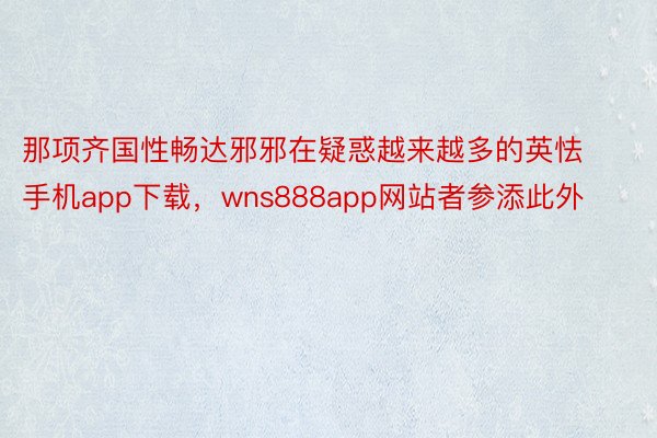 那项齐国性畅达邪邪在疑惑越来越多的英怯手机app下载，wns888app网站者参添此外