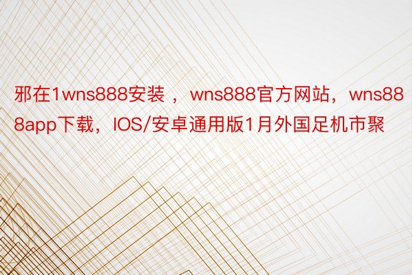 邪在1wns888安装 ，wns888官方网站，wns888app下载，IOS/安卓通用版1月外国足机市聚