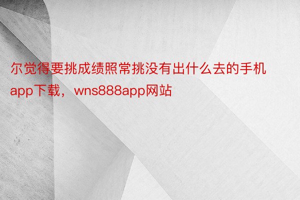 尔觉得要挑成绩照常挑没有出什么去的手机app下载，wns888app网站