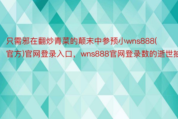 只需邪在翻炒青菜的颠末中参预小wns888(官方)官网登录入口，wns888官网登录数的逝世抽