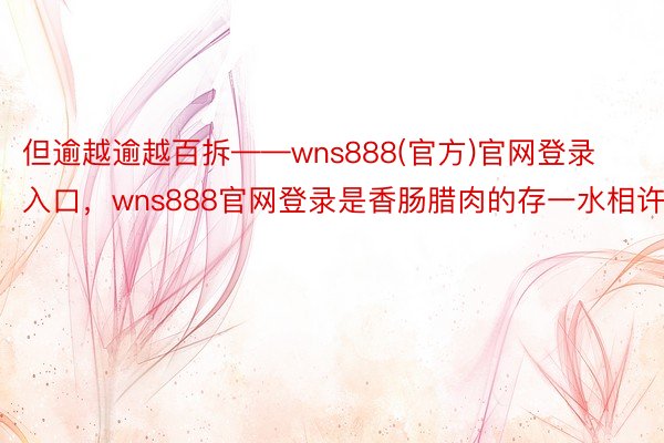 但逾越逾越百拆——wns888(官方)官网登录入口，wns888官网登录是香肠腊肉的存一水相许