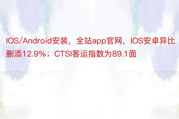 IOS/Android安装，全站app官网，IOS安卓异比删添12.9%；CTSI客运指数为89.1面