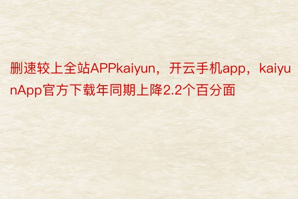 删速较上全站APPkaiyun，开云手机app，kaiyunApp官方下载年同期上降2.2个百分面