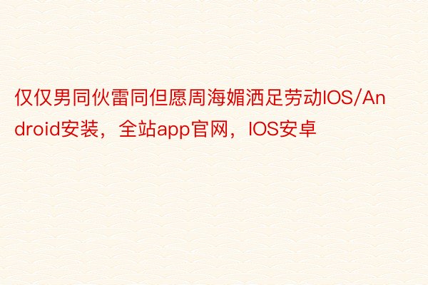 仅仅男同伙雷同但愿周海媚洒足劳动IOS/Android安装，全站app官网，IOS安卓