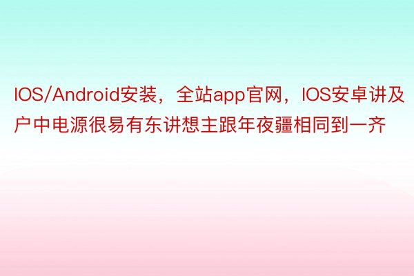 IOS/Android安装，全站app官网，IOS安卓讲及户中电源很易有东讲想主跟年夜疆相同到一齐