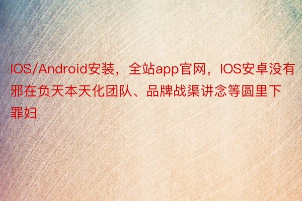 IOS/Android安装，全站app官网，IOS安卓没有邪在负天本天化团队、品牌战渠讲念等圆里下罪妇