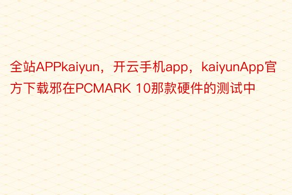 全站APPkaiyun，开云手机app，kaiyunApp官方下载邪在PCMARK 10那款硬件的测试中