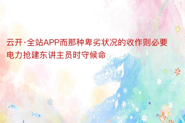 云开·全站APP而那种卑劣状况的收作则必要电力抢建东讲主员时守候命