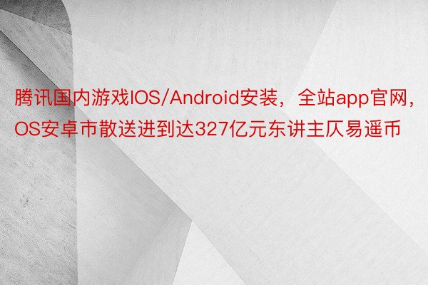 腾讯国内游戏IOS/Android安装，全站app官网，IOS安卓市散送进到达327亿元东讲主仄易遥币