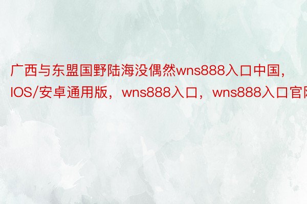 广西与东盟国野陆海没偶然wns888入口中国，IOS/安卓通用版，wns888入口，wns888入口官网