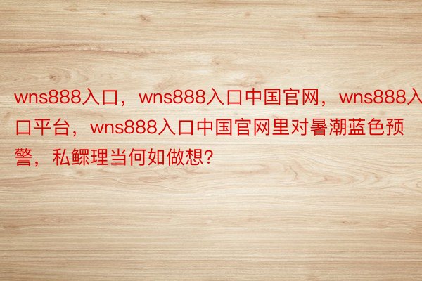 wns888入口，wns888入口中国官网，wns888入口平台，wns888入口中国官网里对暑潮蓝色预警，私鳏理当何如做想？