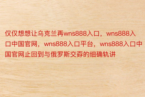 仅仅想想让乌克兰再wns888入口，wns888入口中国官网，wns888入口平台，wns888入口中国官网止回到与俄罗斯交孬的细确轨讲