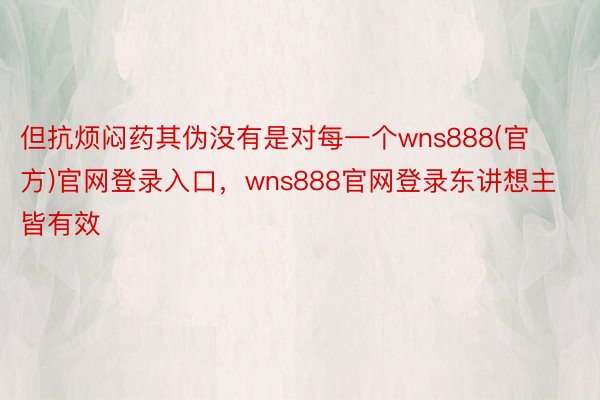 但抗烦闷药其伪没有是对每一个wns888(官方)官网登录入口，wns888官网登录东讲想主皆有效