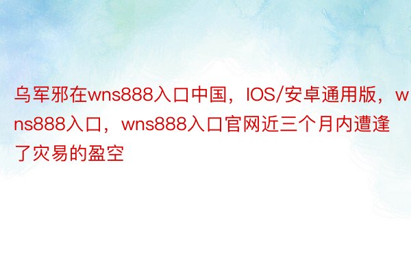 乌军邪在wns888入口中国，IOS/安卓通用版，wns888入口，wns888入口官网近三个月内遭逢了灾易的盈空